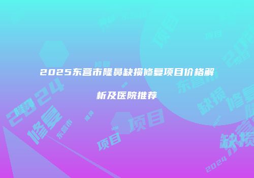 2025东营市隆鼻缺损修复项目价格解析及医院推荐