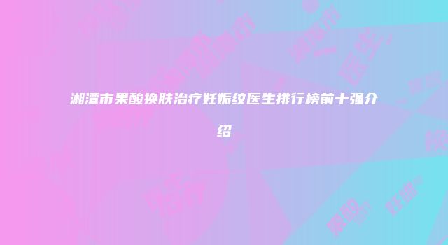 湘潭市果酸换肤治疗妊娠纹医生排行榜前十强介绍