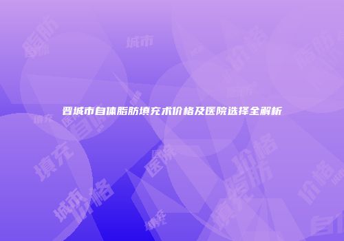 晋城市自体脂肪填充术价格及医院选择全解析