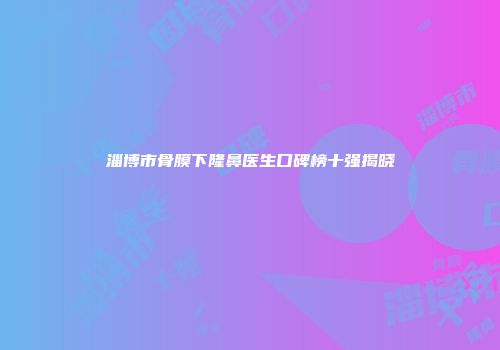 淄博市骨膜下隆鼻医生口碑榜十强揭晓