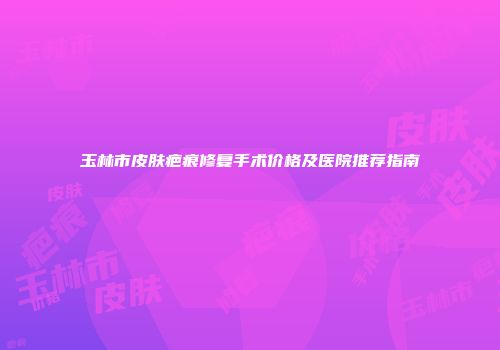 玉林市皮肤疤痕修复手术价格及医院推荐指南