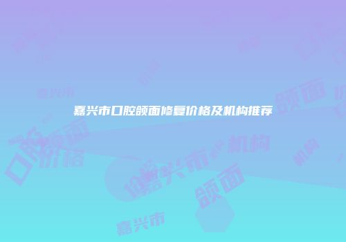 嘉兴市口腔颌面修复价格及机构推荐