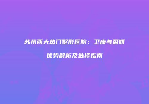 苏州两大热门整形医院：卫康与盈妍优势解析及选择指南