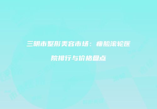 三明市整形美容市场：瘦脸滚轮医院排行与价格盘点
