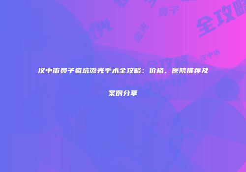 汉中市鼻子痘坑激光手术全攻略：价格、医院推荐及案例分享