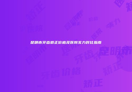 昆明市牙齿矫正价格及医院实力对比指南