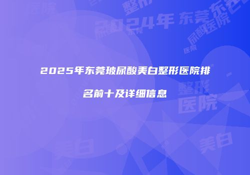 2025年东莞玻尿酸美白整形医院排名前十及详细信息