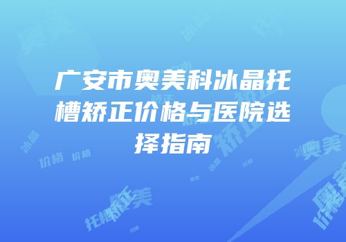 广安市奥美科冰晶托槽矫正价格与医院选择指南