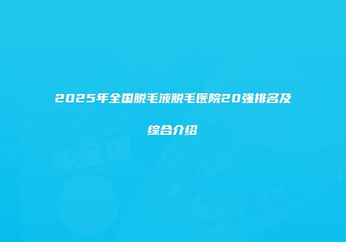 2025年全国脱毛液脱毛医院20强排名及综合介绍