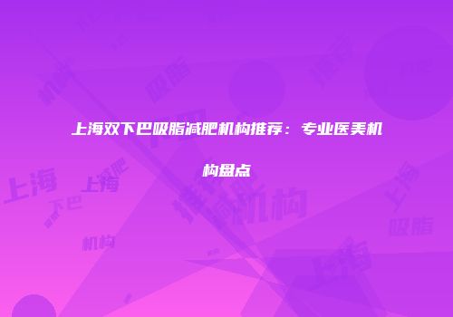 上海双下巴吸脂减肥机构推荐：专业医美机构盘点