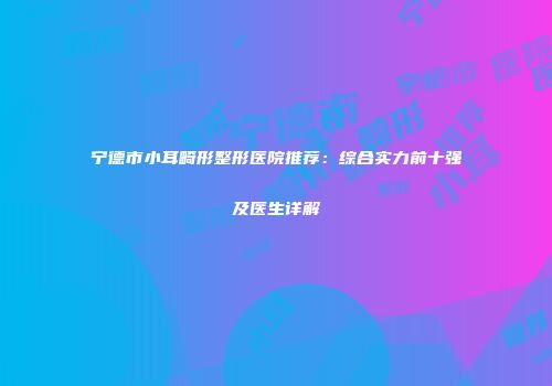 宁德市小耳畸形整形医院推荐：综合实力前十强及医生详解