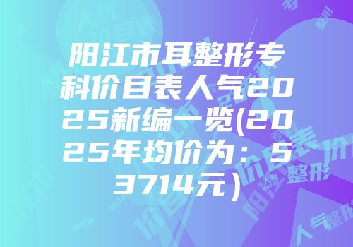 阳江市耳整形专科价目表人气2025新编一览(2025年均价为：53714元）