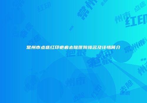 常州市点痣红印疤痕去除医院排名及详情简介