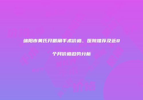 绵阳市黄氏开眼角手术价格、医院推荐及近8个月价格趋势分析
