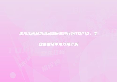 黑龙江省日本玻尿酸医生排行榜TOP10：专业医生及手术效果详解