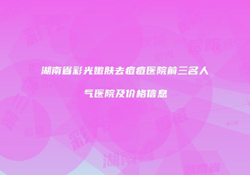 湖南省彩光嫩肤去痘痘医院前三名人气医院及价格信息
