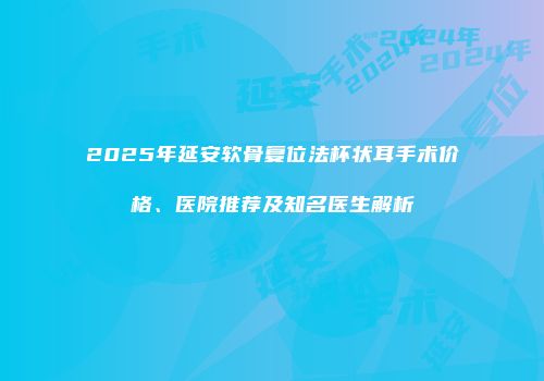2025年延安软骨复位法杯状耳手术价格、医院推荐及知名医生解析