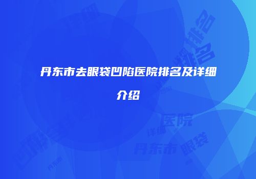 丹东市去眼袋凹陷医院排名及详细介绍