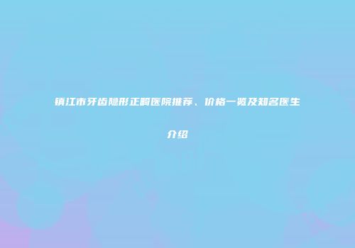 镇江市牙齿隐形正畸医院推荐、价格一览及知名医生介绍