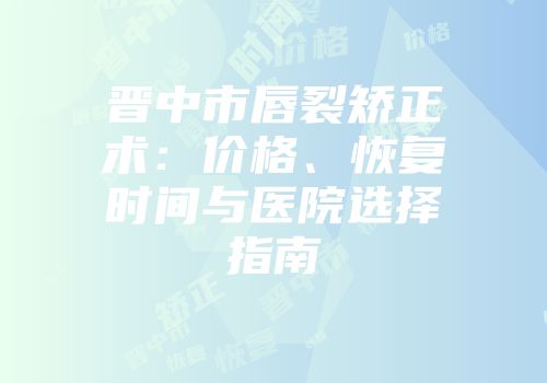 晋中市唇裂矫正术：价格、恢复时间与医院选择指南