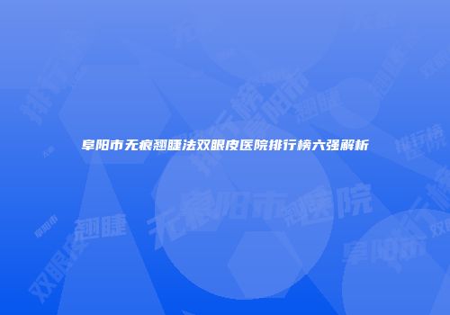 阜阳市无痕翘睫法双眼皮医院排行榜六强解析