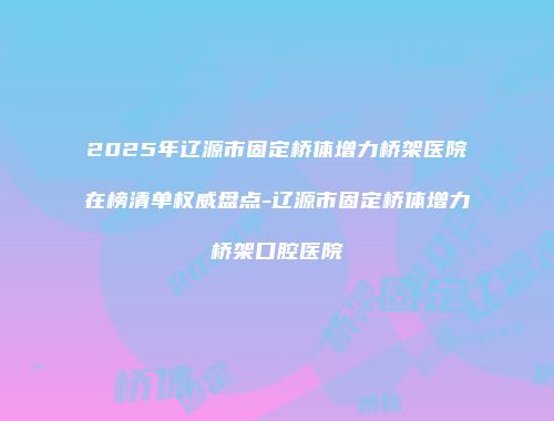 2025年辽源市固定桥体增力桥架医院在榜清单权威盘点-辽源市固定桥体增力桥架口腔医院
