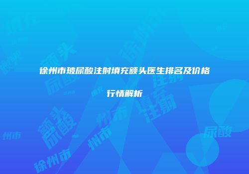 徐州市玻尿酸注射填充额头医生排名及价格行情解析