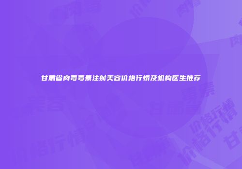 甘肃省肉毒毒素注射美容价格行情及机构医生推荐