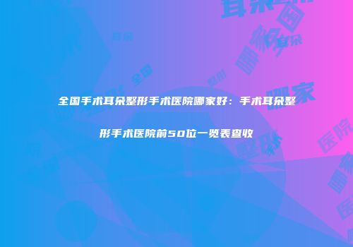 全国手术耳朵整形手术医院哪家好：手术耳朵整形手术医院前50位一览表查收