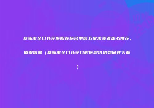 阜新市全口补牙医院在榜名单前五家求美者热心推荐，值得信赖（阜新市全口补牙口腔医院价格如何往下看）