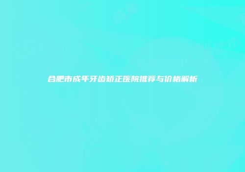 合肥市成年牙齿矫正医院推荐与价格解析