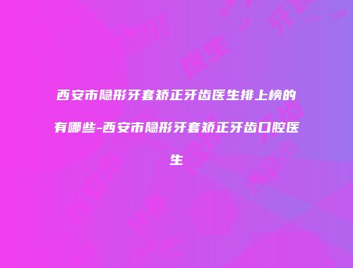 西安市隐形牙套矫正牙齿医生排上榜的有哪些-西安市隐形牙套矫正牙齿口腔医生