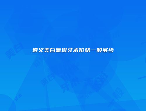 遵义美白氟斑牙术价格一般多少