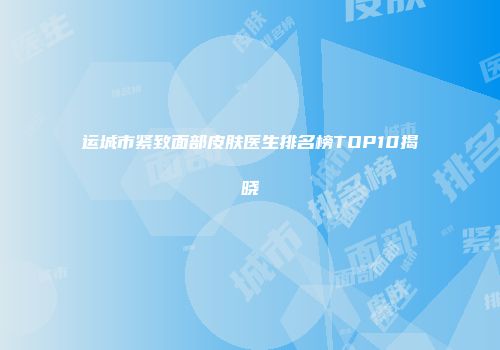 运城市紧致面部皮肤医生排名榜TOP10揭晓