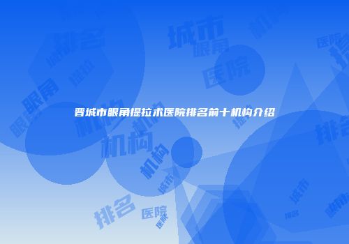 晋城市眼角提拉术医院排名前十机构介绍