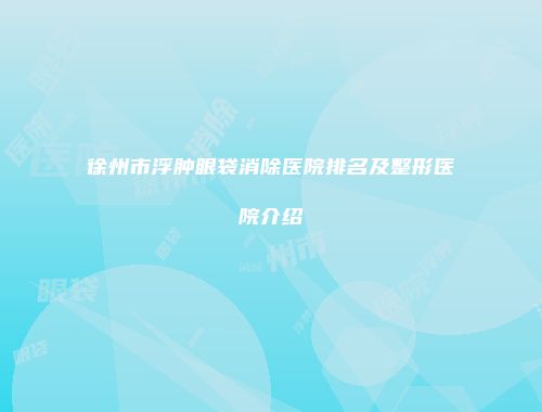 徐州市浮肿眼袋消除医院排名及整形医院介绍