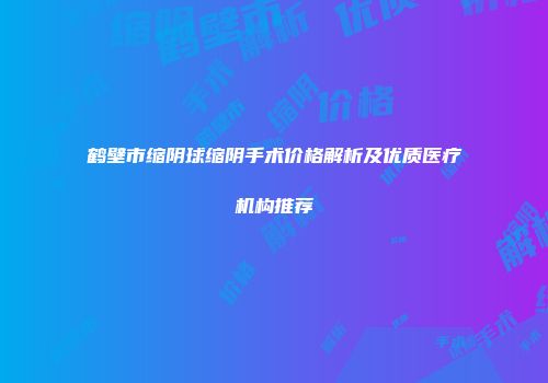 鹤壁市缩阴球缩阴手术价格解析及优质医疗机构推荐