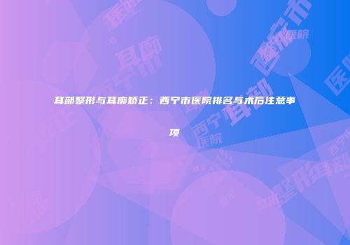 耳部整形与耳廓矫正：西宁市医院排名与术后注意事项