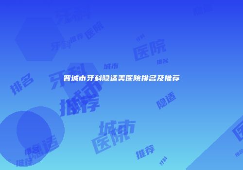 晋城市牙科隐适美医院排名及推荐
