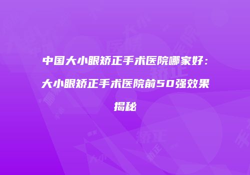 中国大小眼矫正手术医院哪家好：大小眼矫正手术医院前50强效果揭秘