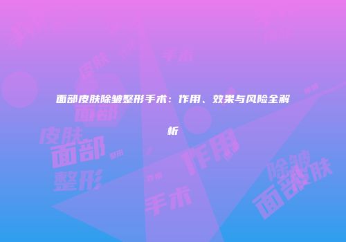 面部皮肤除皱整形手术：作用、效果与风险全解析