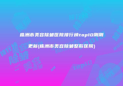 株洲市美容除皱医院排行榜top10刚刚更新(株洲市美容除皱整形医院)