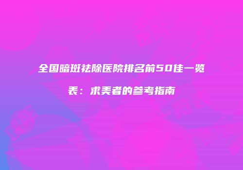 全国暗斑祛除医院排名前50佳一览表：求美者的参考指南