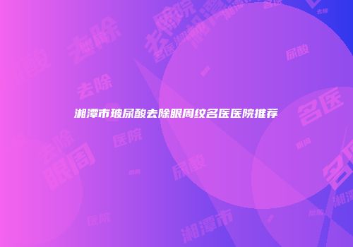 湘潭市玻尿酸去除眼周纹名医医院推荐