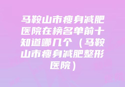 马鞍山市瘦身减肥医院在榜名单前十知道哪几个（马鞍山市瘦身减肥整形医院）
