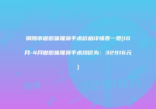 铜陵市做膨体隆鼻手术价格详情表一览(10月-4月做膨体隆鼻手术均价为：32916元)