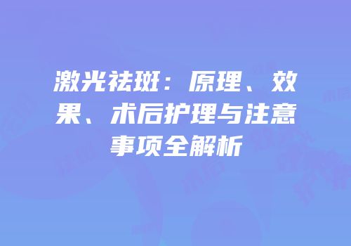 激光祛斑：原理、效果、术后护理与注意事项全解析