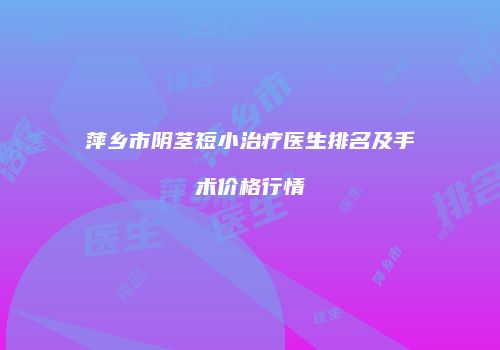 萍乡市阴茎短小治疗医生排名及手术价格行情