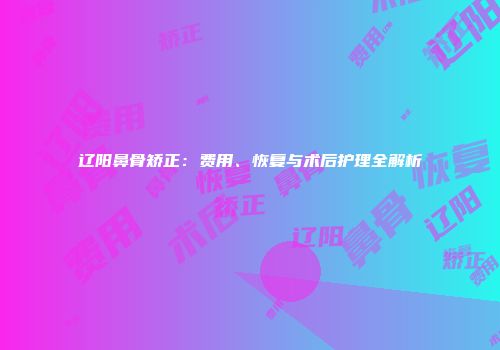 辽阳鼻骨矫正：费用、恢复与术后护理全解析