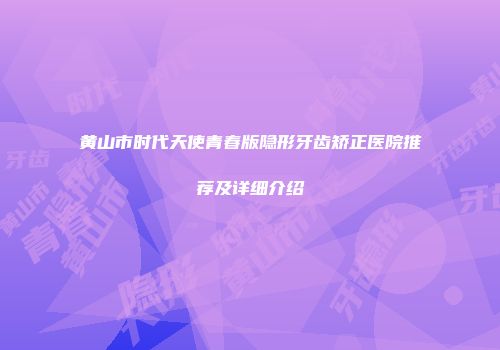 黄山市时代天使青春版隐形牙齿矫正医院推荐及详细介绍